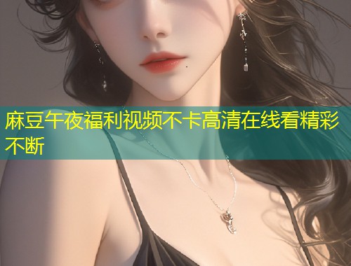 麻豆午夜福利视频不卡高清在线看精彩不断