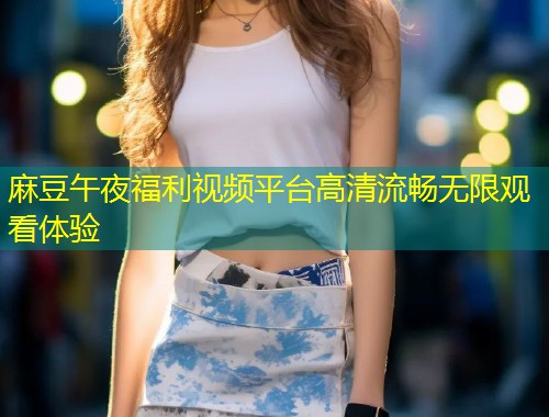 麻豆午夜福利视频平台高清流畅无限观看体验