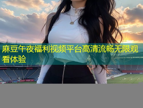 麻豆午夜福利视频平台高清流畅无限观看体验