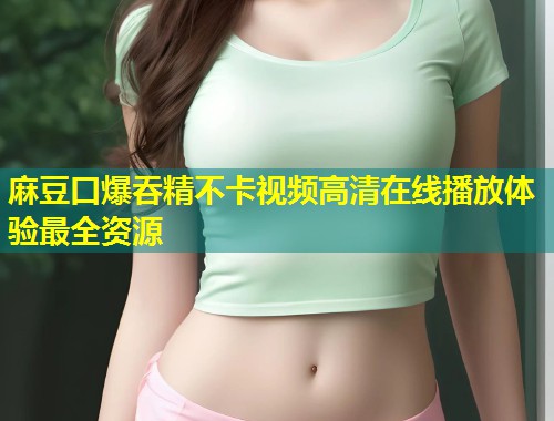 麻豆口爆吞精不卡视频高清在线播放体验最全资源