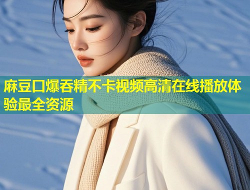 麻豆口爆吞精不卡视频高清在线播放体验最全资源