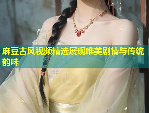 麻豆古风视频精选展现唯美剧情与传统韵味