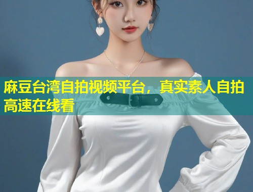 麻豆台湾自拍视频平台，真实素人自拍高速在线看