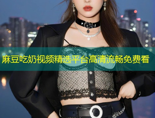 麻豆吃奶视频精选平台高清流畅免费看