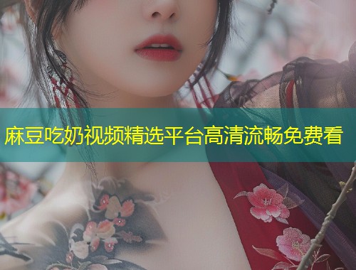 麻豆吃奶视频精选平台高清流畅免费看