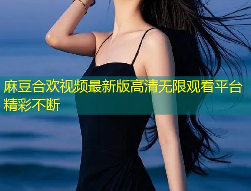麻豆合欢视频最新版高清无限观看平台精彩不断