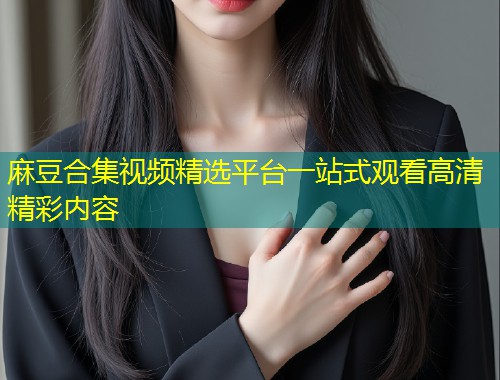 麻豆合集视频精选平台一站式观看高清精彩内容