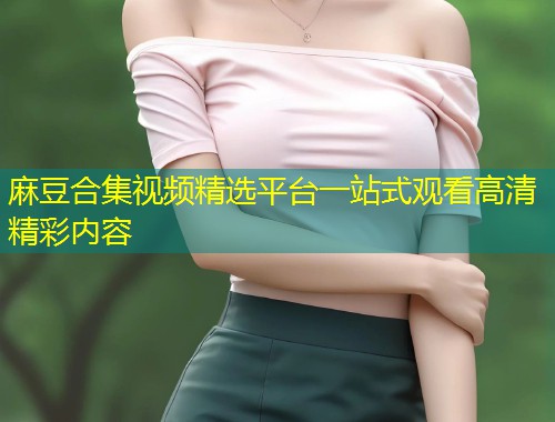 麻豆合集视频精选平台一站式观看高清精彩内容