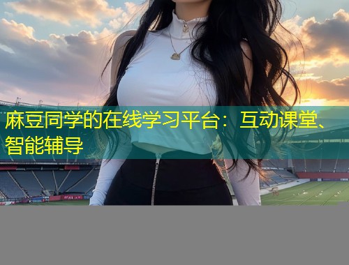 麻豆同学的在线学习平台：互动课堂、智能辅导