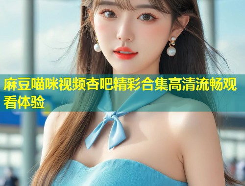 麻豆喵咪视频杏吧精彩合集高清流畅观看体验