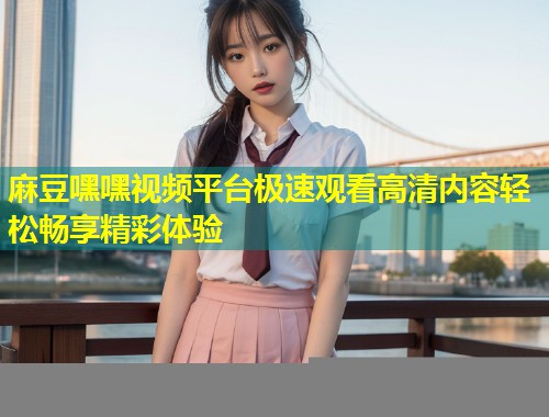 麻豆嘿嘿视频平台极速观看高清内容轻松畅享精彩体验