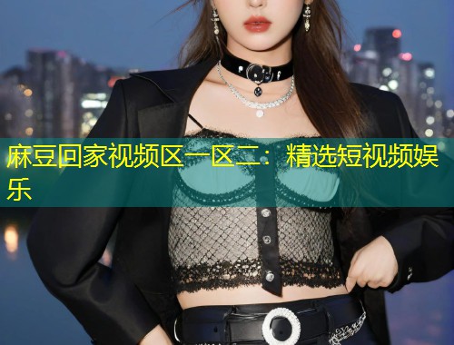 麻豆回家视频区一区二：精选短视频娱乐