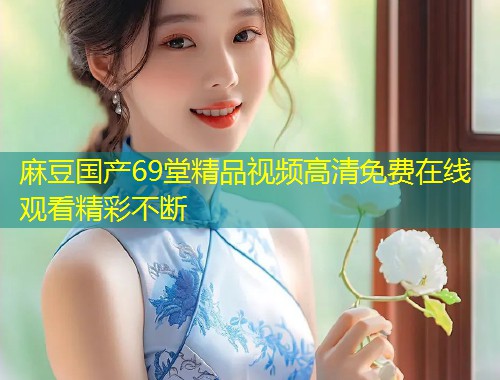 麻豆国产69堂精品视频高清免费在线观看精彩不断