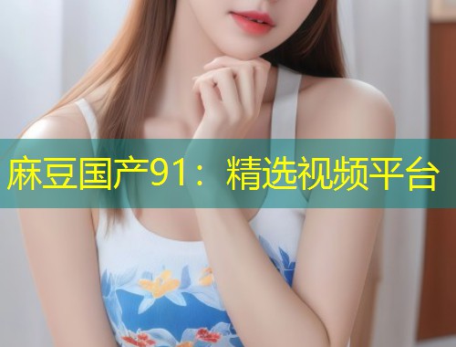 麻豆国产91：精选视频平台