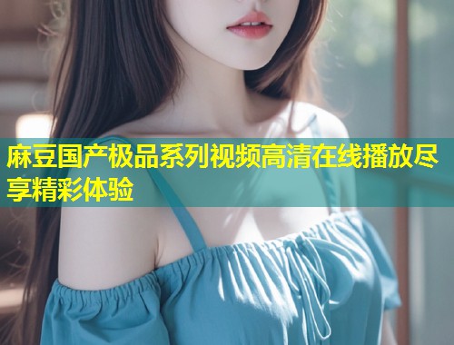 麻豆国产极品系列视频高清在线播放尽享精彩体验
