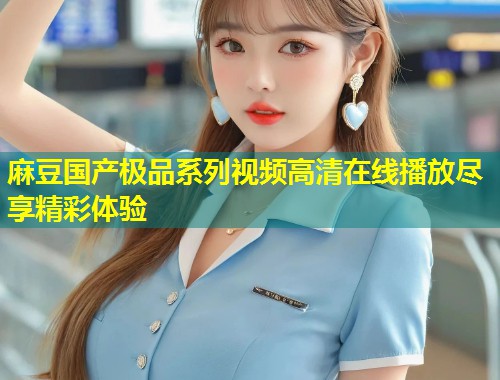 麻豆国产极品系列视频高清在线播放尽享精彩体验