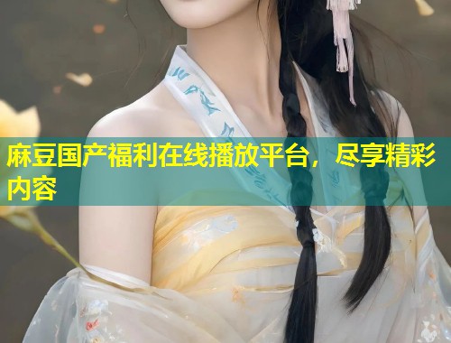 麻豆国产福利在线播放平台，尽享精彩内容