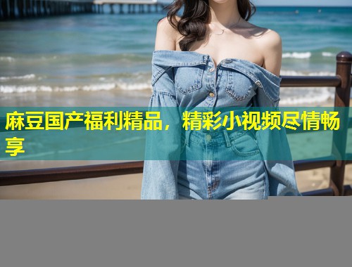 麻豆国产福利精品，精彩小视频尽情畅享