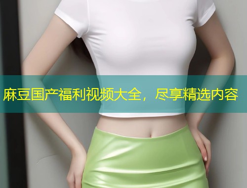 麻豆国产福利视频大全，尽享精选内容