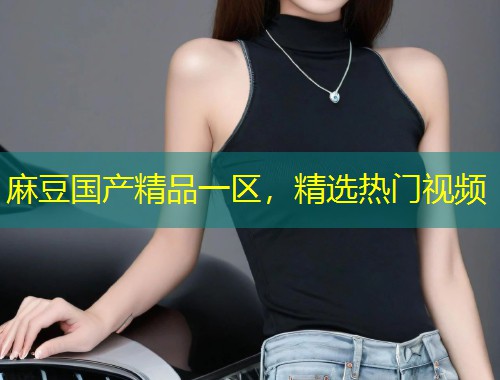 麻豆国产精品一区，精选热门视频