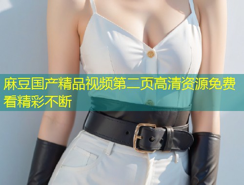 麻豆国产精品视频第二页高清资源免费看精彩不断