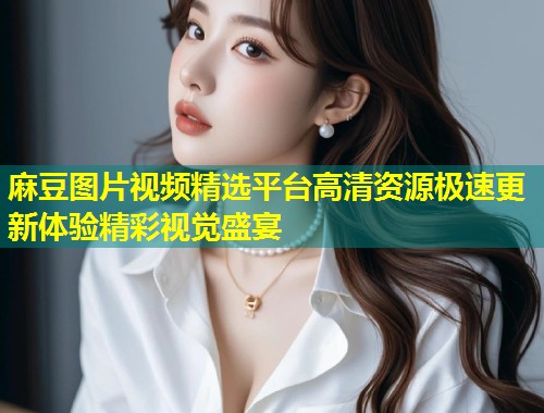 麻豆图片视频精选平台高清资源极速更新体验精彩视觉盛宴
