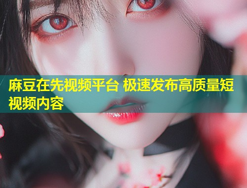 麻豆在先视频平台 极速发布高质量短视频内容