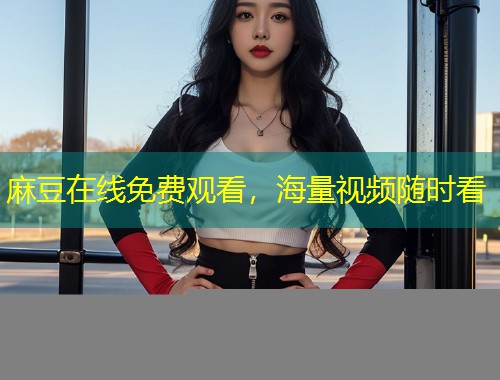 麻豆在线免费观看，海量视频随时看