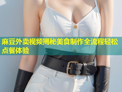 麻豆外卖视频揭秘美食制作全流程轻松点餐体验