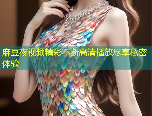 麻豆夜视频精彩不断高清播放尽享私密体验