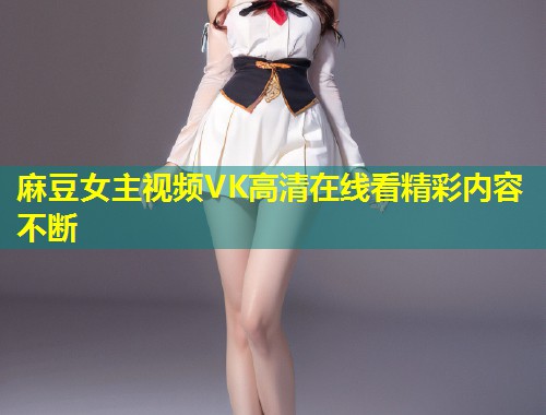 麻豆女主视频VK高清在线看精彩内容不断