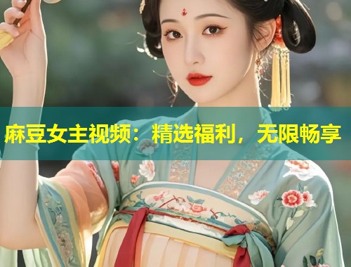 麻豆女主视频：精选福利，无限畅享