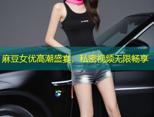 麻豆女优高潮盛宴，私密视频无限畅享