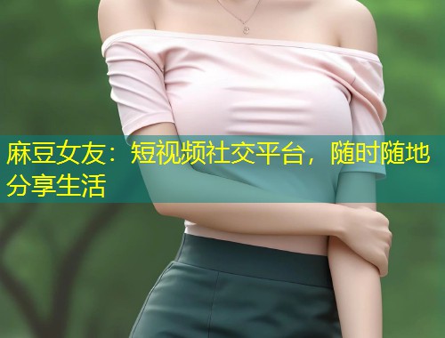 麻豆女友：短视频社交平台，随时随地分享生活