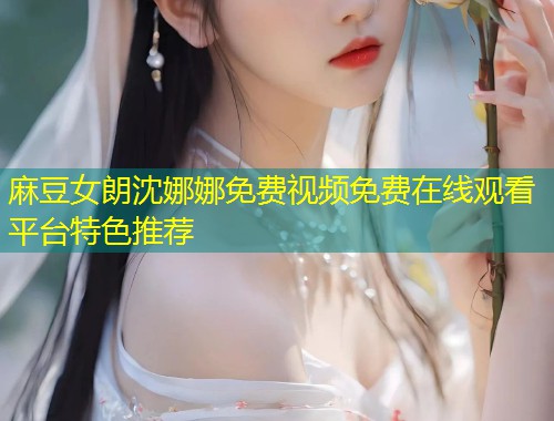 麻豆女朗沈娜娜免费视频免费在线观看平台特色推荐