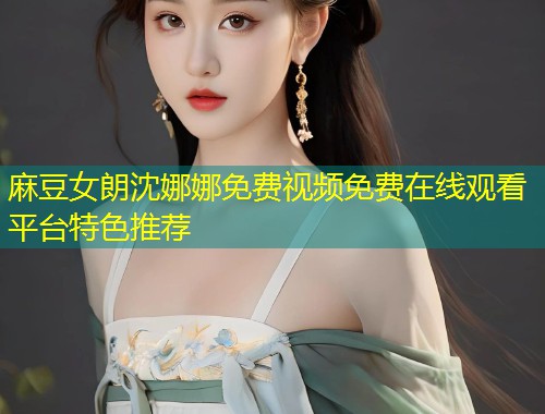 麻豆女朗沈娜娜免费视频免费在线观看平台特色推荐