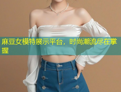 麻豆女模特展示平台，时尚潮流尽在掌握
