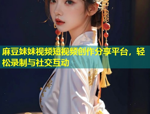 麻豆妹妹视频短视频创作分享平台，轻松录制与社交互动