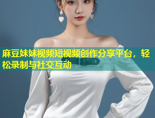 麻豆妹妹视频短视频创作分享平台，轻松录制与社交互动