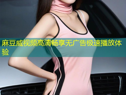 麻豆威视频高清畅享无广告极速播放体验