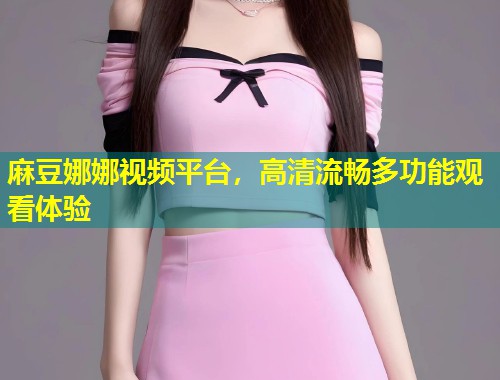 麻豆娜娜视频平台，高清流畅多功能观看体验