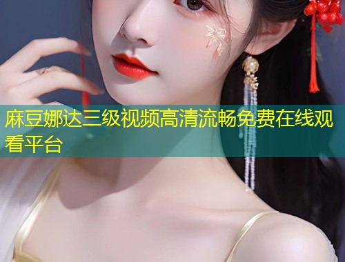 麻豆娜达三级视频高清流畅免费在线观看平台