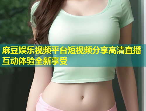 麻豆娱乐视频平台短视频分享高清直播互动体验全新享受