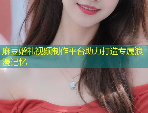 麻豆婚礼视频制作平台助力打造专属浪漫记忆
