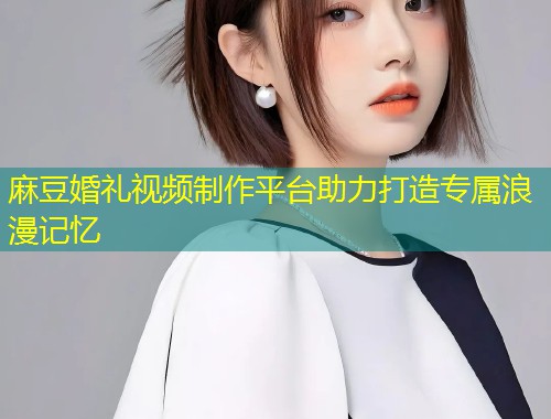 麻豆婚礼视频制作平台助力打造专属浪漫记忆
