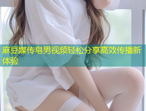 麻豆媒传皂男视频轻松分享高效传播新体验