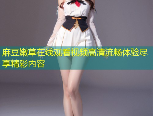 麻豆嫩草在线观看视频高清流畅体验尽享精彩内容