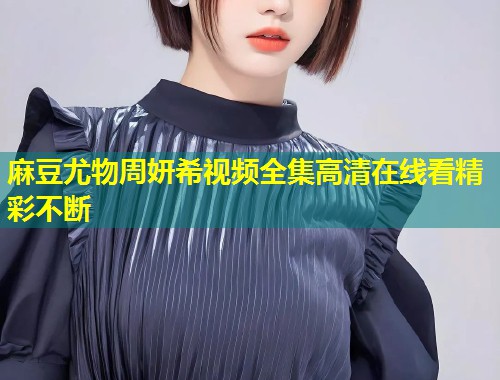 麻豆尤物周妍希视频全集高清在线看精彩不断