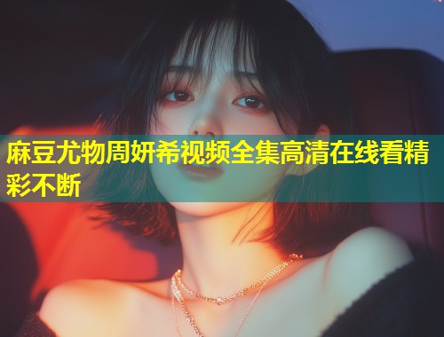 麻豆尤物周妍希视频全集高清在线看精彩不断