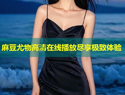 麻豆尤物高清在线播放尽享极致体验